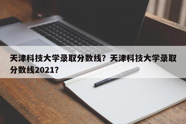 天津科技大学录取分数线？天津科技大学录取分数线2021？