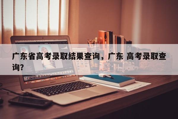 广东省高考录取结果查询，广东 高考录取查询？