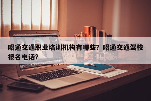 昭通交通职业培训机构有哪些？昭通交通驾校报名电话？