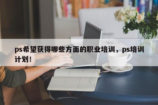 ps希望获得哪些方面的职业培训，ps培训计划！