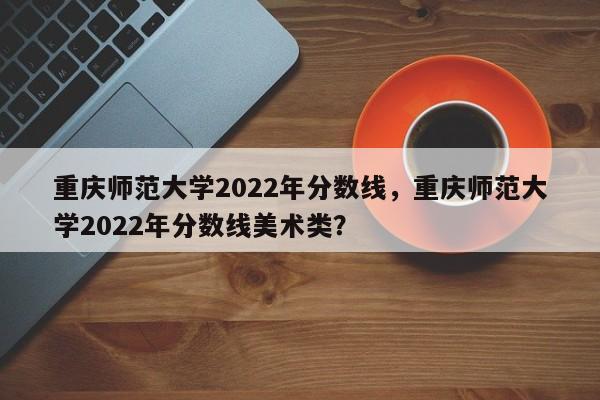 重庆师范大学2022年分数线，重庆师范大学2022年分数线美术类？