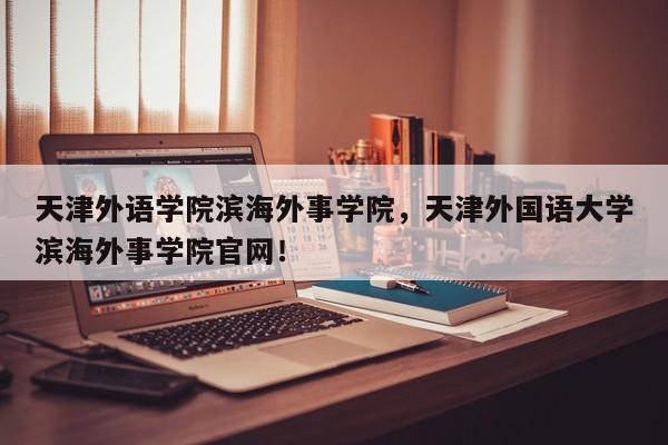 天津外语学院滨海外事学院，天津外国语大学滨海外事学院官网！