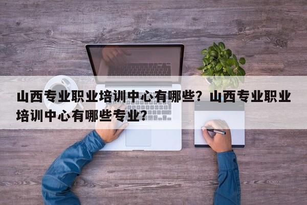 山西专业职业培训中心有哪些？山西专业职业培训中心有哪些专业？