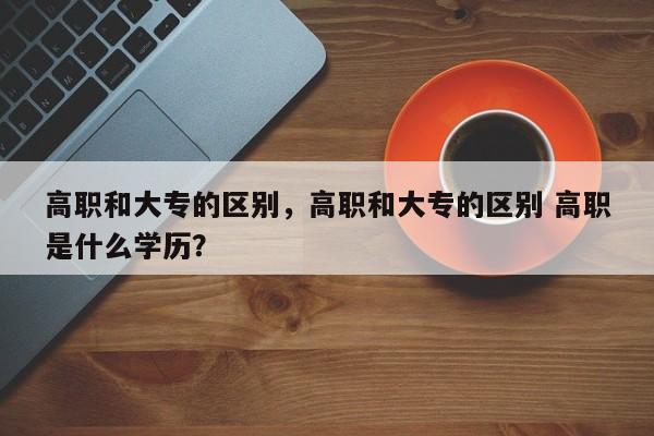 高职和大专的区别，高职和大专的区别 高职是什么学历？