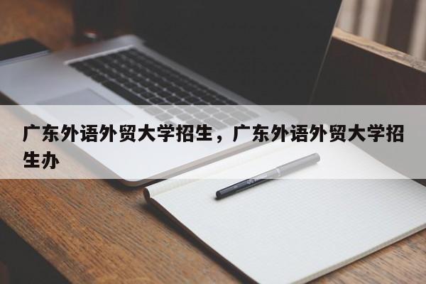 广东外语外贸大学招生，广东外语外贸大学招生办