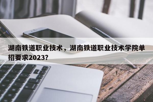 湖南铁道职业技术，湖南铁道职业技术学院单招要求2023？