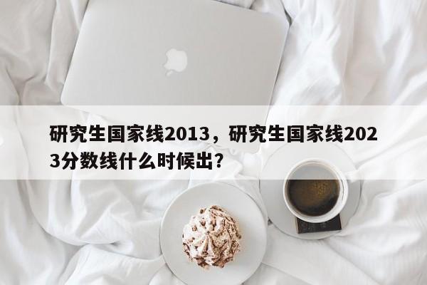 研究生国家线2013，研究生国家线2023分数线什么时候出？