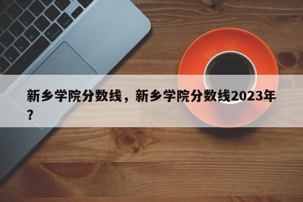 新乡学院分数线，新乡学院分数线2023年？