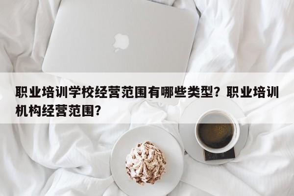 职业培训学校经营范围有哪些类型？职业培训机构经营范围？