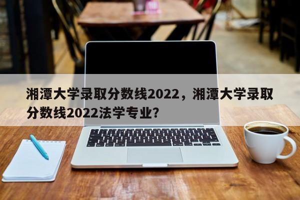 湘潭大学录取分数线2022，湘潭大学录取分数线2022法学专业？