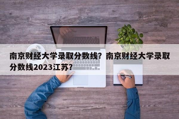 南京财经大学录取分数线？南京财经大学录取分数线2023江苏？