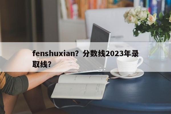 fenshuxian？分数线2023年录取线？