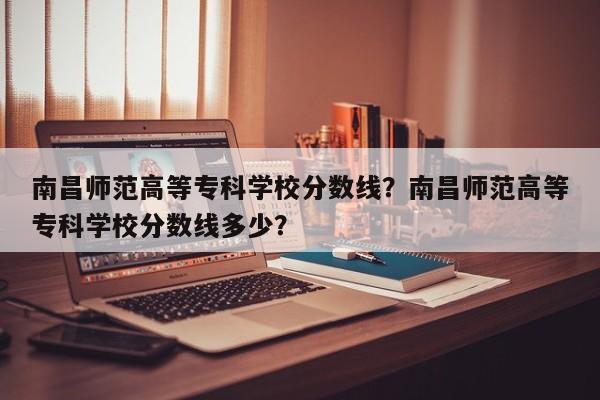 南昌师范高等专科学校分数线？南昌师范高等专科学校分数线多少？