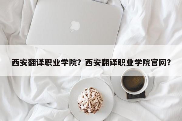 西安翻译职业学院？西安翻译职业学院官网？