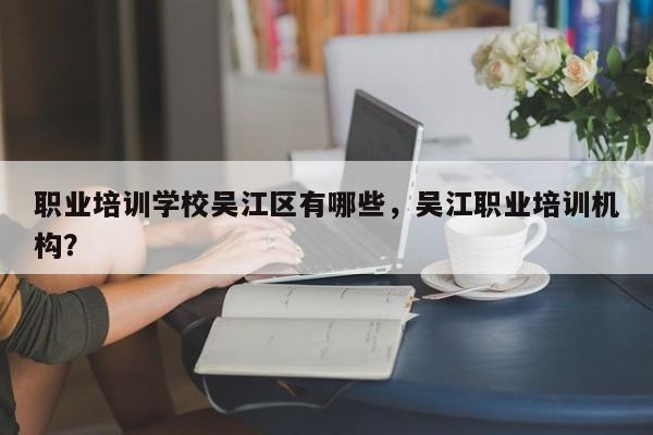 职业培训学校吴江区有哪些，吴江职业培训机构？