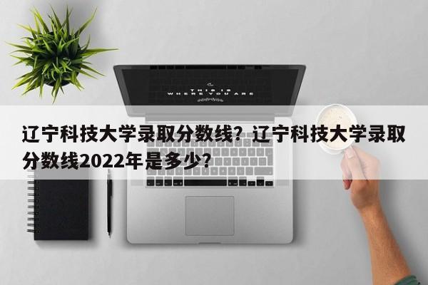 辽宁科技大学录取分数线？辽宁科技大学录取分数线2022年是多少？