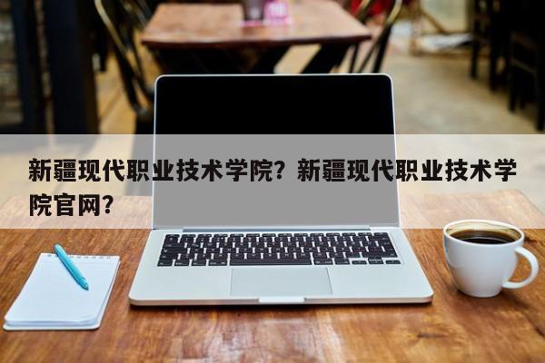 新疆现代职业技术学院？新疆现代职业技术学院官网？