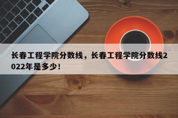 长春工程学院分数线，长春工程学院分数线2022年是多少！