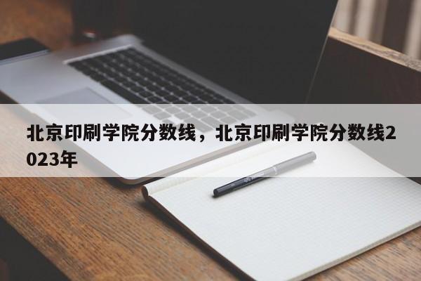 北京印刷学院分数线，北京印刷学院分数线2023年