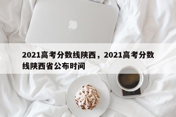 2021高考分数线陕西，2021高考分数线陕西省公布时间