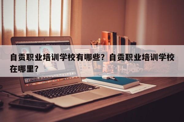 自贡职业培训学校有哪些？自贡职业培训学校在哪里？