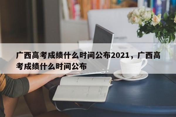 广西高考成绩什么时间公布2021，广西高考成绩什么时间公布