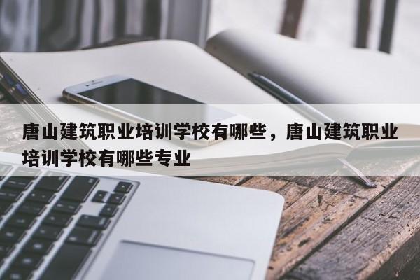 唐山建筑职业培训学校有哪些，唐山建筑职业培训学校有哪些专业