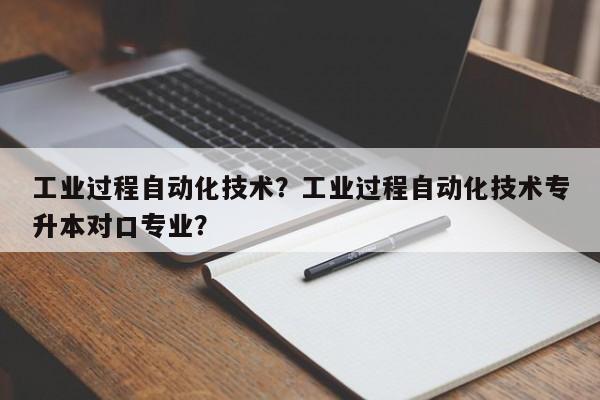 工业过程自动化技术？工业过程自动化技术专升本对口专业？