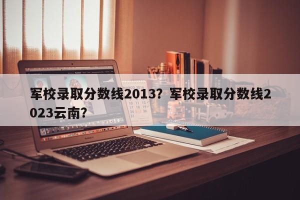 军校录取分数线2013？军校录取分数线2023云南？