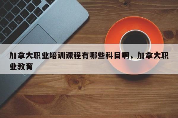 加拿大职业培训课程有哪些科目啊，加拿大职业教育