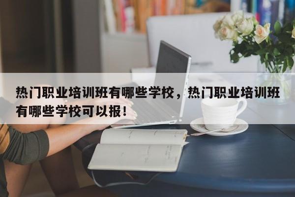 热门职业培训班有哪些学校，热门职业培训班有哪些学校可以报！