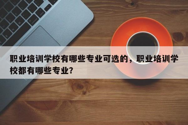 职业培训学校有哪些专业可选的，职业培训学校都有哪些专业？