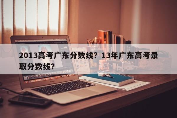 2013高考广东分数线？13年广东高考录取分数线？