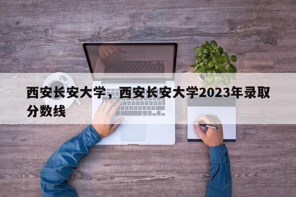 西安长安大学，西安长安大学2023年录取分数线