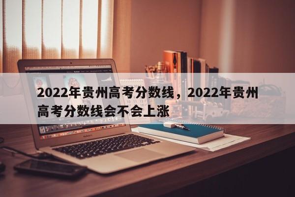 2022年贵州高考分数线，2022年贵州高考分数线会不会上涨