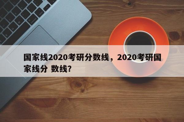 国家线2020考研分数线，2020考研国家线分 数线？