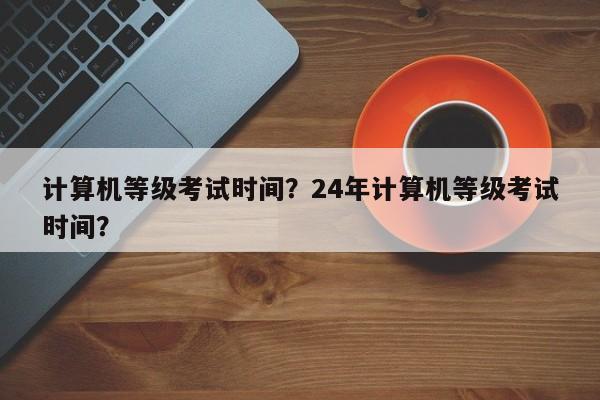 计算机等级考试时间？24年计算机等级考试时间？