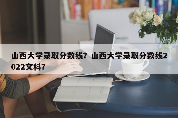 山西大学录取分数线？山西大学录取分数线2022文科？