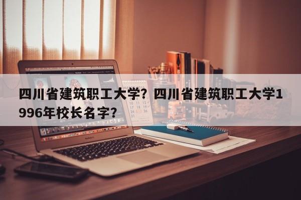 四川省建筑职工大学？四川省建筑职工大学1996年校长名字？