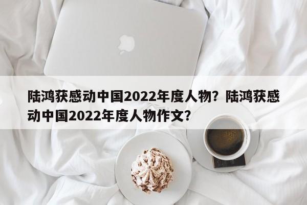 陆鸿获感动中国2022年度人物？陆鸿获感动中国2022年度人物作文？