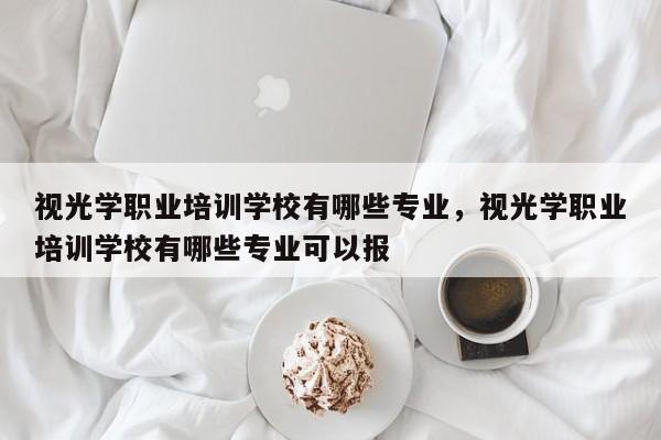 视光学职业培训学校有哪些专业，视光学职业培训学校有哪些专业可以报