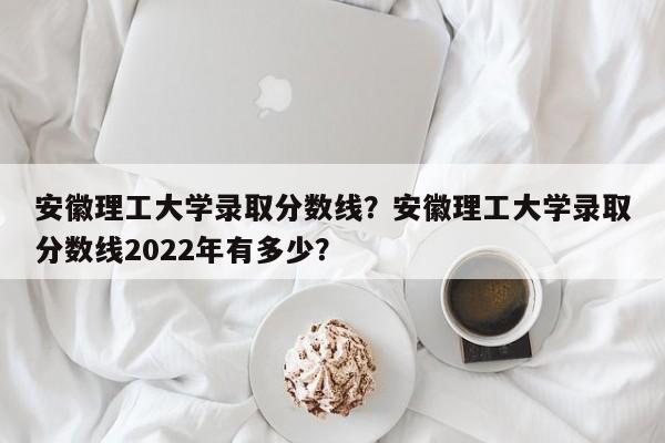 安徽理工大学录取分数线？安徽理工大学录取分数线2022年有多少？