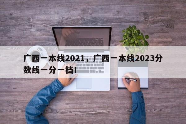 广西一本线2021，广西一本线2023分数线一分一档！