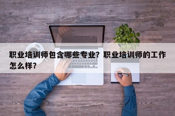 职业培训师包含哪些专业？职业培训师的工作怎么样？