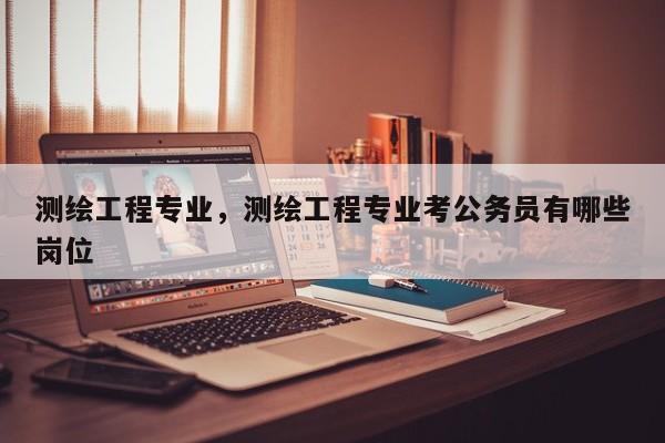 测绘工程专业，测绘工程专业考公务员有哪些岗位