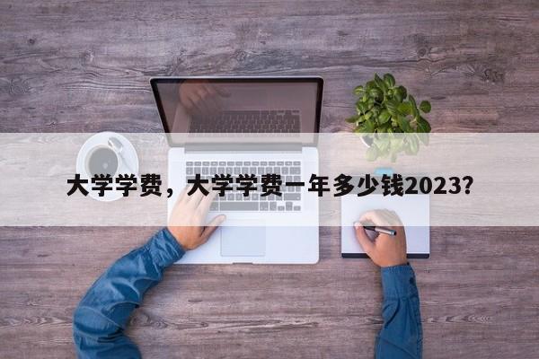 大学学费，大学学费一年多少钱2023？