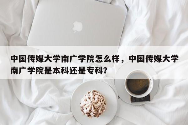 中国传媒大学南广学院怎么样，中国传媒大学南广学院是本科还是专科？