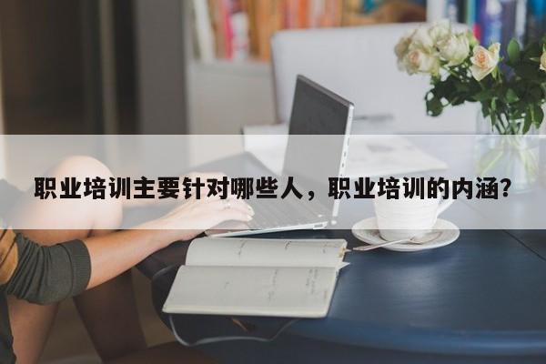 职业培训主要针对哪些人，职业培训的内涵？