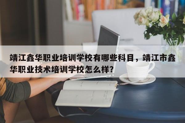 靖江鑫华职业培训学校有哪些科目，靖江市鑫华职业技术培训学校怎么样？