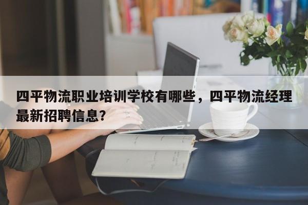 四平物流职业培训学校有哪些，四平物流经理最新招聘信息？